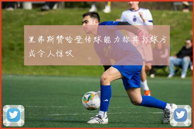 里弗斯赞哈登传球能力称其打球方式令人惊叹