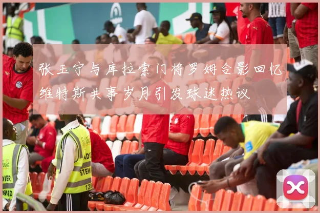 张玉宁与库拉索门将罗姆合影回忆维特斯共事岁月引发球迷热议