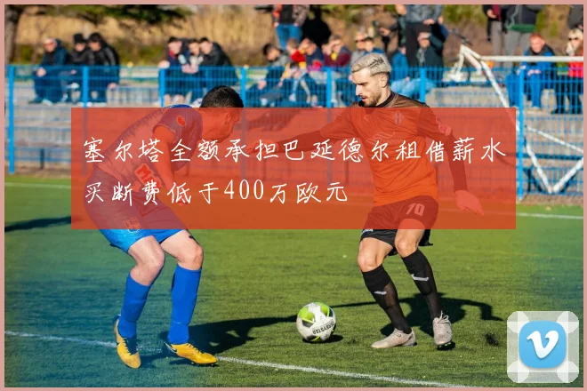 塞尔塔全额承担巴延德尔租借薪水买断费低于400万欧元