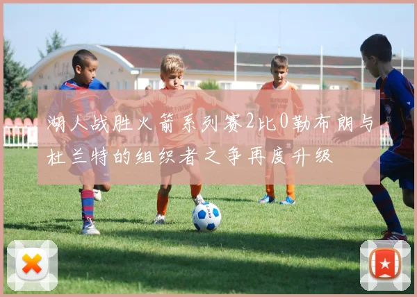 湖人战胜火箭系列赛2比0勒布朗与杜兰特的组织者之争再度升级