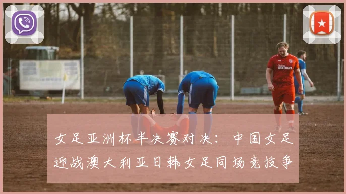 女足亚洲杯半决赛对决：中国女足迎战澳大利亚日韩女足同场竞技争夺决赛名额