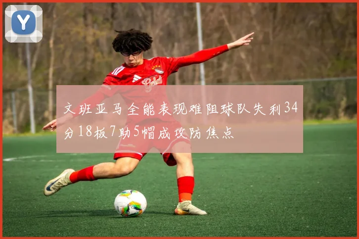 文班亚马全能表现难阻球队失利34分18板7助5帽成攻防焦点