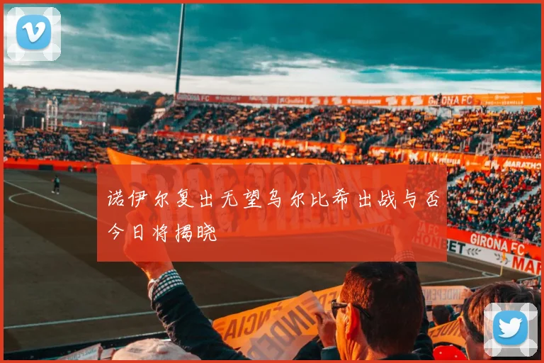 诺伊尔复出无望乌尔比希出战与否今日将揭晓