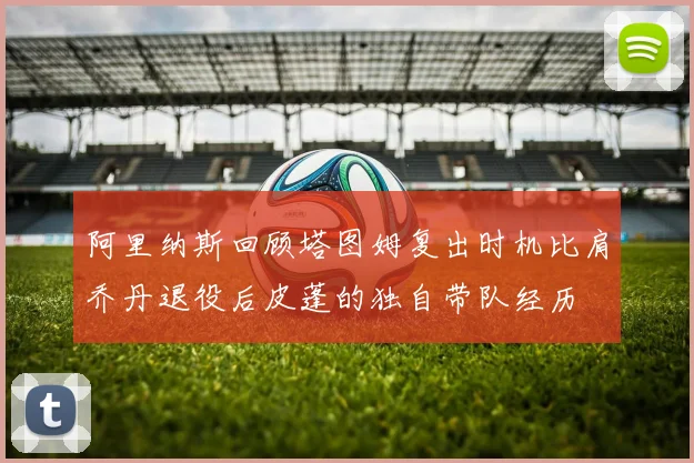 阿里纳斯回顾塔图姆复出时机比肩乔丹退役后皮蓬的独自带队经历